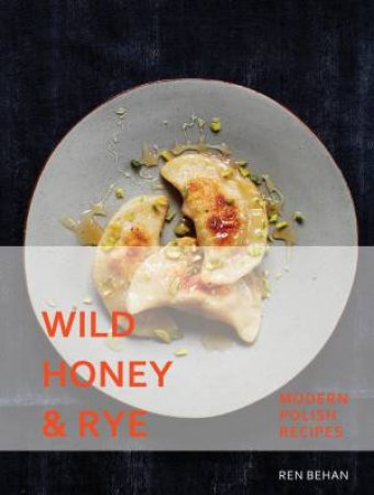 Wild Honey And Rye: Modern Polish Recipes by Ren Behan