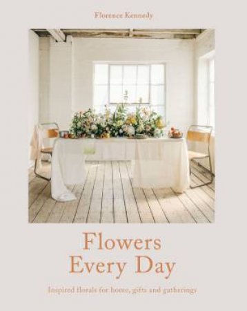 Flowers Every Day: Inspired Florals For Home, Gifts And Gatherings by Florence Kennedy