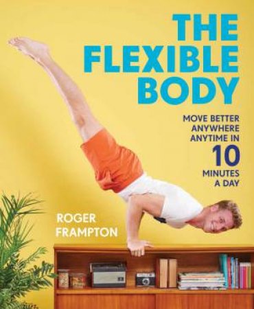 The Flexible Body: Move Better Anywhere Anytime In 10 Minutes A Day by Roger Frampton