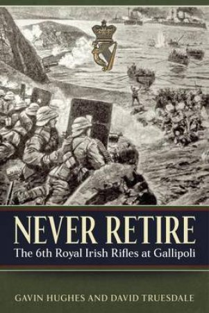 Never Retire: The 6th Royal Irish Rifles At Gallipoli by Gavin Hughes & David Truesdale