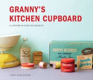 Granny's Kitchen Cupboard: A Lifetime In Over 100 Objects by John Alexander