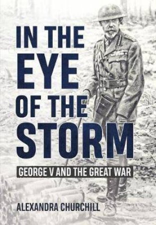 In The Eye Of The Storm: George V And The Great War by Alexandra Churchill