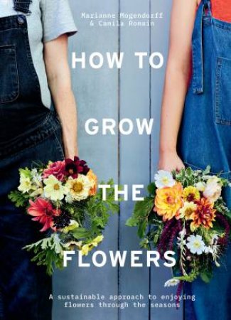 How To Grow The Flowers: A Sustainable Approach To Enjoying Flowers Throughout The Seasons by Camila Klich & Marianne Mogendorff & Wolves Lane Flower Company