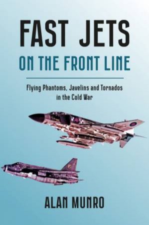 Fast Jets on the Front Line: Flying Phatoms, Javelins and Tornados in the Cold War by ALAN MUNRO