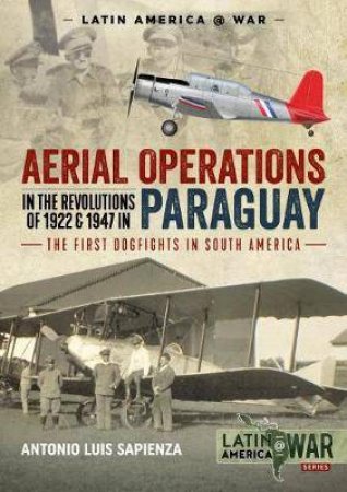 Aerial Operations In The Revolutions Of 1922 And 1947 In Paraguay: The First Dogfights In South America by Antonio Luis Sapienza