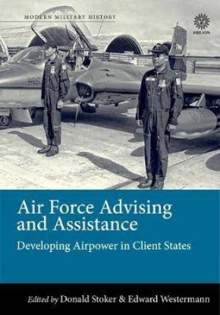 Air Force Advising And Assistance: Developing Airpower In Client States by Edward B. Westermann & Donald Stoker