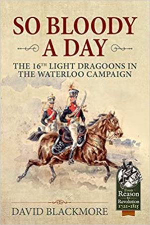 So Bloody A Day: The 16th Light Dragoons In The Waterloo Campaign by David J. Blackmore