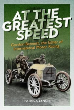 At The Greatest Speed: Gordon Bennett, The Father Of International Motor Racing by Patrick Lynch