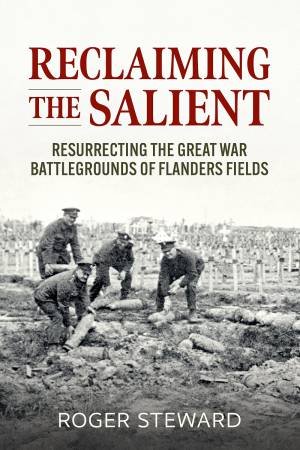 Reclaiming the Salient: Resurrecting the Great War Battlegrounds of Flanders Fields by ROGER STEWARD