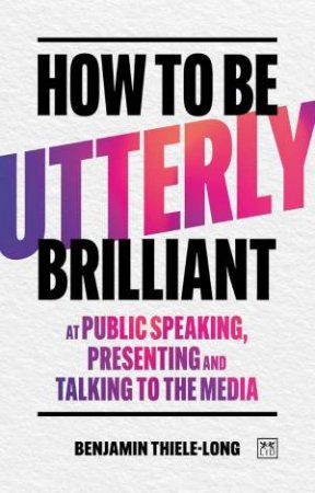 How To Be Utterly Brilliant at Public Speaking, Presenting and Talking to the Media by BENJAMIN THIELE-LONG