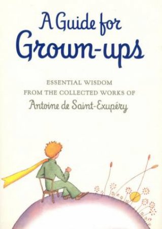 A Guide For Grown-Ups: Essential Wisdom From The Collected Works Of Antoine De Saint-Exupéry by Antoine De Saint-Exupéry