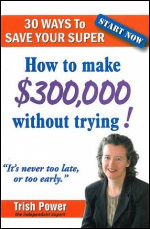 30 Ways to Save Your Super: How to make $300,000 without trying! by Trish Power