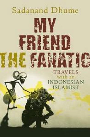 My Friend The Fanatic: Travels With An Indonesian Islamist by Sadanand Dhume