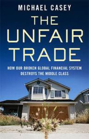 The Unfair Trade: How Our Broken Global Finanacial System Destroys The Middle Class by Michael Casey