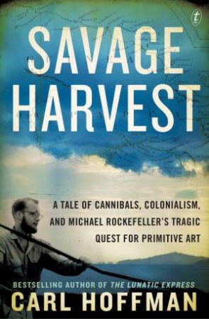 Savage Harvest: A Tale of Cannibals, Colonialism and Michael Rockefeller's Tragic Quest for Primitive Art by Carl Hoffman
