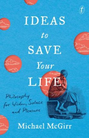 Ideas To Save Your Life: Philosophy For Wisdom, Solace And Pleasure by Michael McGirr