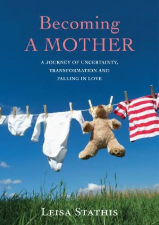Becoming a Mother: A Journey of Uncertainty, Transformation and Falling in Love by Leisa Stathis