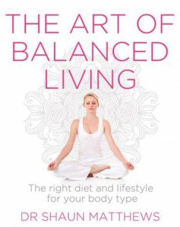 The Art Of Balanced Living: The Right Diet And Lifestyle For Your Body Type by Shaun Matthews