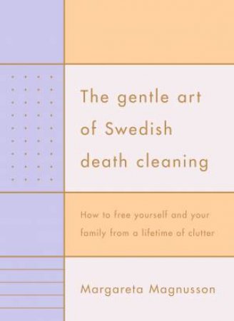 The Gentle Art Of Swedish Death Cleaning: How To Free Yourself And Your Family From A Lifetime Of Clutter by Margareta Magnusson