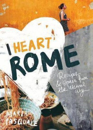 I Heart Rome: Recipes & Stories From The Eternal City by Maria Pasquale