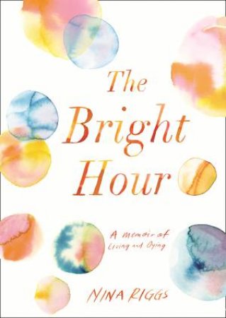 Bright Hour: A Memoir Of Living And Dying by Nina Riggs