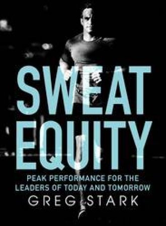 Sweat Equity: Peak Performance For The Leaders Of Today And Tomorrow by Greg Stark