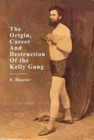 The Origins, Career and Destruction of the Kelly Gang by F Hunter
