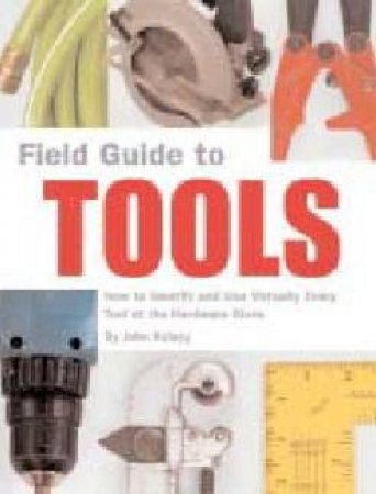 Field Guide To Tools: How To Identify And Use Virtually Every Tool At The Hardware Store by John Kelsey
