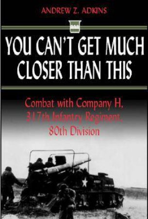 You Can't Get Much Closer Than This: Combat With Company H, 317th Infantry Regiment, 80th Division by ADKINS ANDREW Z