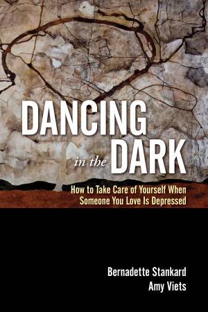 Dancing in the Dark: How to Take Care of Yourself When Someone You Love Is Depressed by Bernadette Stankard & Amy Viets
