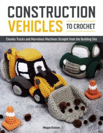 Construction Vehicles To Crochet: A Dozen Chunky Trucks And Mechanical Marvels by Megan Kreiner