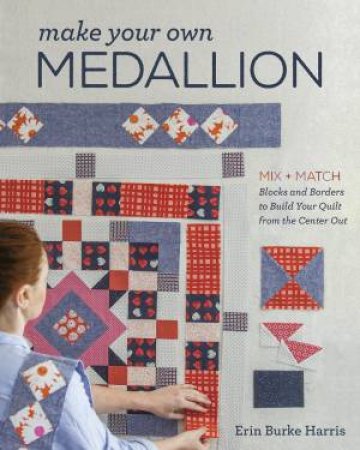 Make Your Own Medallion: Mix & Match Blocks And Borders To Build Your Quilt From The Centre Out by Erin Burke Harris
