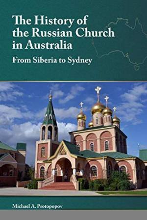 The History Of The Russian Church In Australia: Siberia To Sydney by Michael A. Protopopov
