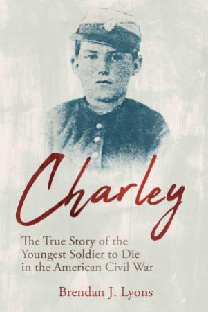 Charley: The True Story of the Youngest Soldier to Die in the American Civil War by BRENDAN J. LYONS