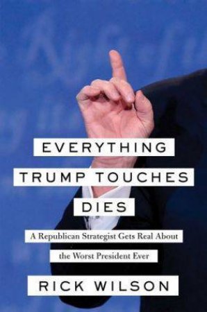 Everything Trump Touches Dies: A Republican Strategist Gets Real About the Worst President Ever by Rick Wilson