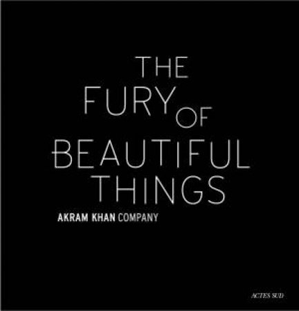 Akram Khan: The Fury Of Beautiful Things by Akram Khan & Farooq Chaudhry
