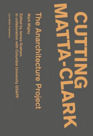 Cutting Matta-Clark: The Anarchitecture Project by Mark Wigley