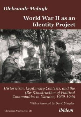 World War II As An Identity Project Historicism, Legitimacy Contests, And The (Re-)Construction Of Political Communities In Ukraine, 1939-1946 by Melnyk