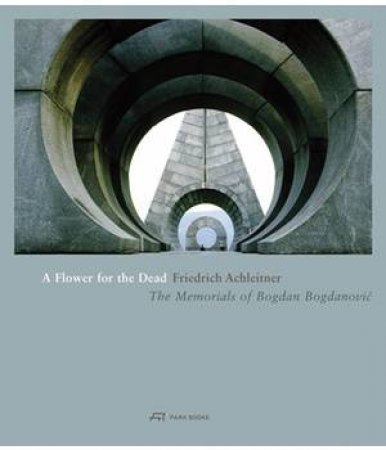 A Flower for the Dead: The Memorials of Bogdan Bogdanovic by FRIEDRICH ACHLEITNER