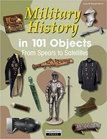 Military History In 101 Objects: From Spears To Satellites by Ingo Bauernfeind