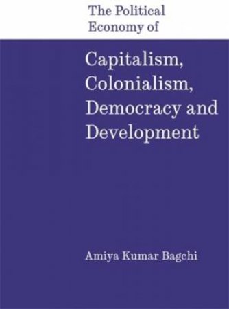 The Political Economy of Capitalism, Colonialism, Democracy and Development by Amiya Kumar Bagchi