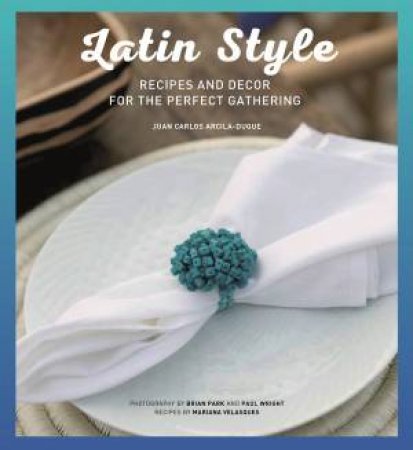 Latin Style: Recipes & Decor For The Perfect Gathering by Juan Carlos Arcila-Duque