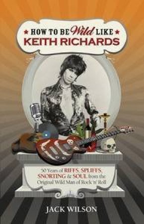 How to be Wild like Keith Richards: 50 Years of Riffs, Spliffs, Snorting& Soul from the Original Wild Man of Rock 'n' Ro by Jack Wilson